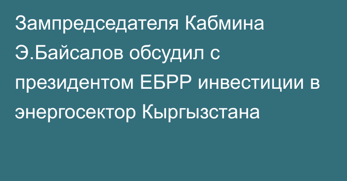 Зампредседателя Кабмина Э.Байсалов обсудил с президентом ЕБРР инвестиции в энергосектор Кыргызстана