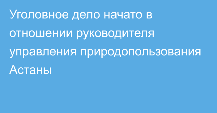 Уголовное дело начато в отношении руководителя управления природопользования Астаны