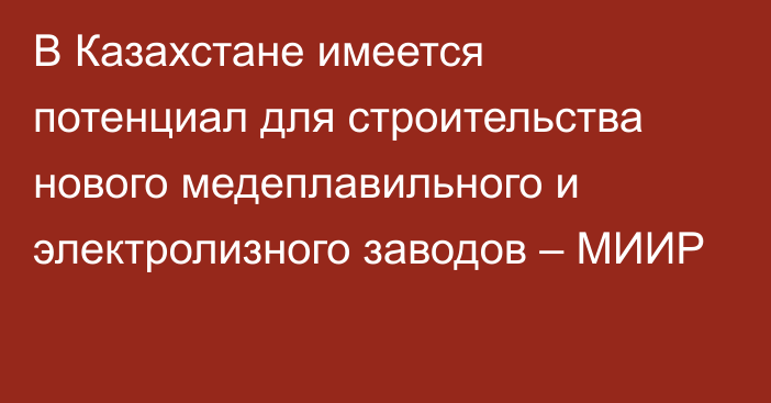 В Казахстане имеется потенциал для строительства нового медеплавильного и электролизного заводов – МИИР