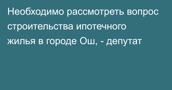 Необходимо рассмотреть вопрос строительства ипотечного жилья в городе Ош, - депутат