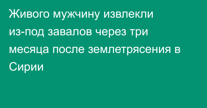 Живого мужчину извлекли из-под завалов через три месяца после землетрясения в Сирии