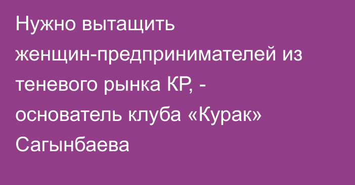 Нужно вытащить женщин-предпринимателей из теневого рынка КР, - основатель клуба «Курак» Сагынбаева