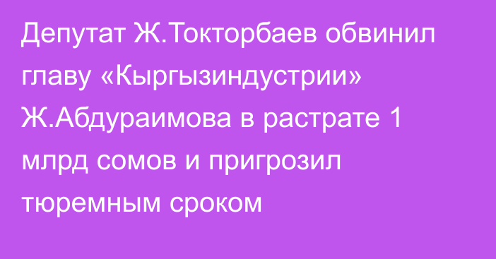 Депутат Ж.Токторбаев обвинил главу «Кыргызиндустрии» Ж.Абдураимова в растрате 1 млрд сомов и пригрозил тюремным сроком