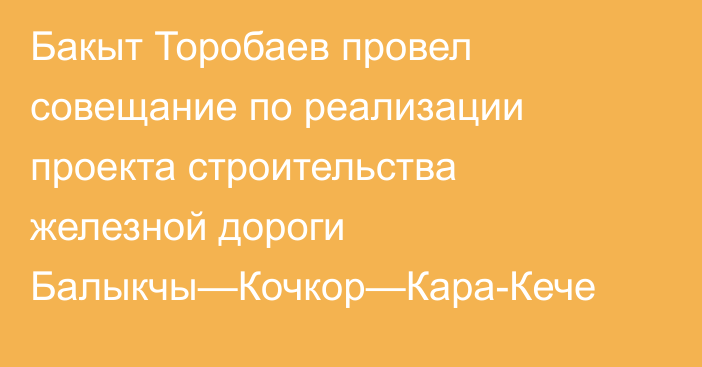 Бакыт Торобаев провел совещание по реализации проекта строительства железной дороги Балыкчы—Кочкор—Кара-Кече