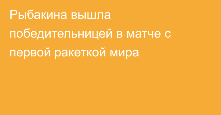 Рыбакина вышла победительницей в матче с первой ракеткой мира