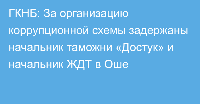 ГКНБ: За организацию коррупционной схемы задержаны начальник таможни  «Достук» и начальник ЖДТ в Оше