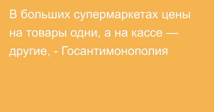 В больших супермаркетах цены на товары одни, а на кассе  — другие, - Госантимонополия