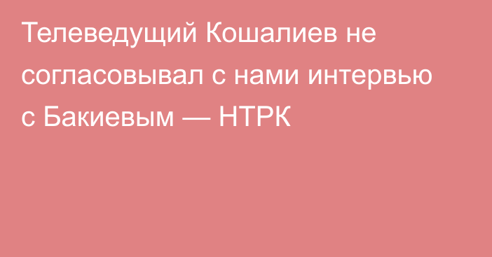 Телеведущий Кошалиев не согласовывал с нами интервью с Бакиевым — НТРК