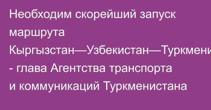 Необходим скорейший запуск  маршрута Кыргызстан—Узбекистан—Туркменистан—Россия, - глава Агентства транспорта и коммуникаций Туркменистана