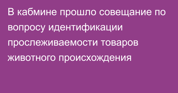 В кабмине прошло совещание по вопросу идентификации прослеживаемости товаров животного происхождения