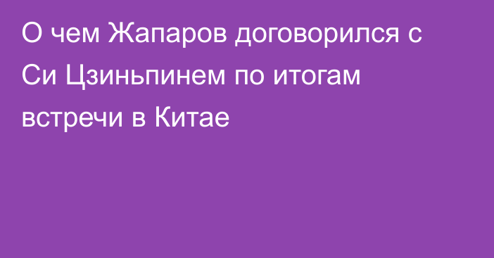 О чем Жапаров договорился с Си Цзиньпинем по итогам встречи в Китае