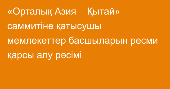 «Орталық Азия – Қытай» саммитіне қатысушы мемлекеттер басшыларын ресми қарсы алу рәсімі