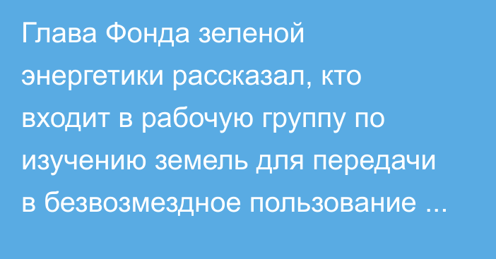 Глава Фонда зеленой энергетики рассказал, кто входит в рабочую группу по изучению земель для передачи в безвозмездное пользование фондом