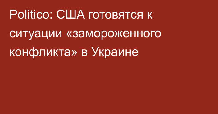 Politico: США готовятся к ситуации «замороженного конфликта» в Украине