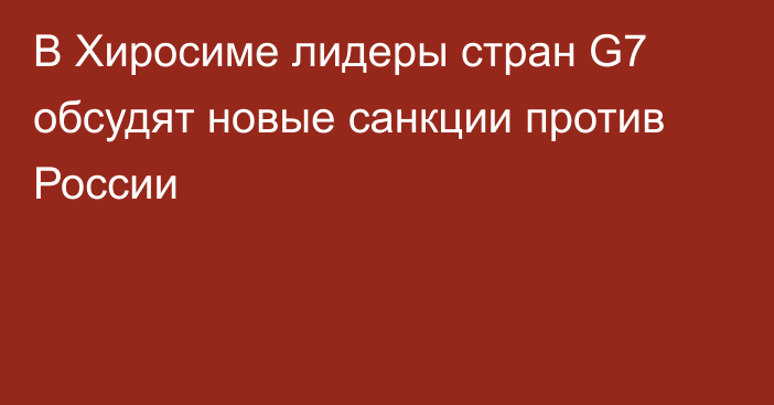 В Хиросиме лидеры стран G7 обсудят новые санкции против России