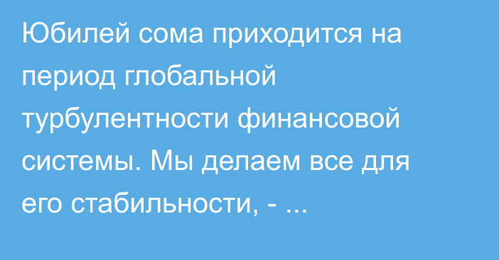 Юбилей сома приходится на период глобальной турбулентности финансовой системы. Мы делаем все для его стабильности, - А.Касымалиев