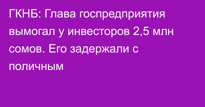 ГКНБ: Глава госпредприятия вымогал у инвесторов 2,5 млн сомов. Его задержали с поличным