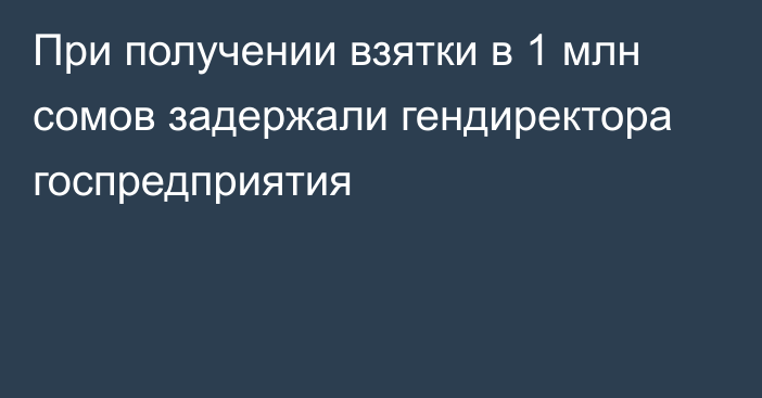 При получении взятки в 1 млн сомов задержали гендиректора госпредприятия