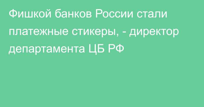 Фишкой банков России стали платежные стикеры, - директор департамента ЦБ РФ