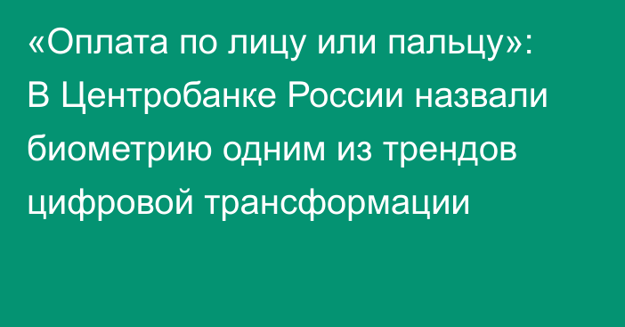 «Оплата по лицу или пальцу»: В Центробанке России назвали биометрию одним из трендов цифровой трансформации