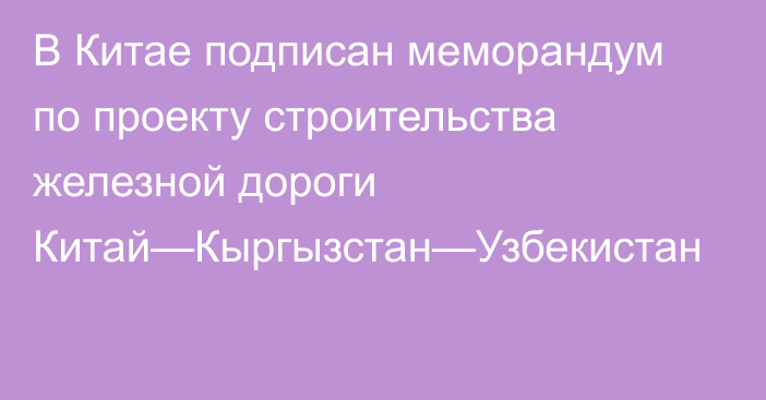 В Китае подписан меморандум по проекту строительства железной дороги Китай—Кыргызстан—Узбекистан