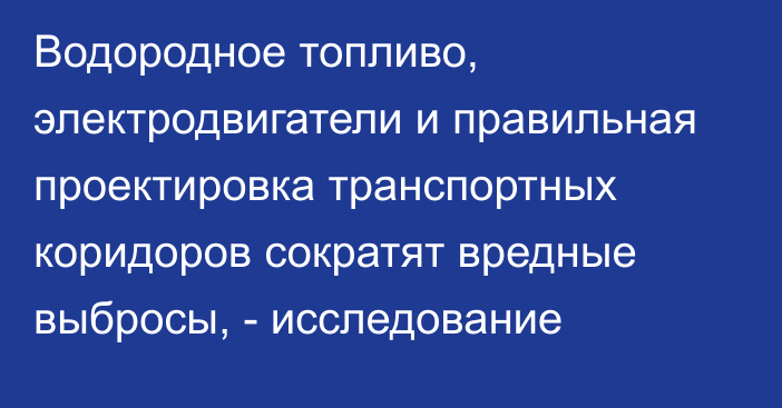 Водородное топливо, электродвигатели и правильная проектировка транспортных коридоров сократят вредные выбросы, - исследование