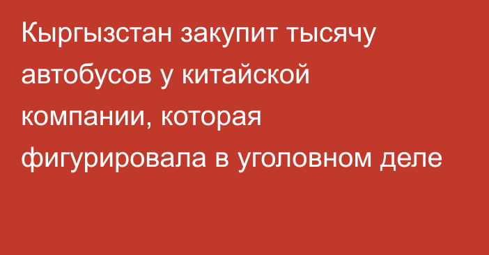 Кыргызстан закупит тысячу автобусов у китайской компании, которая фигурировала в уголовном деле