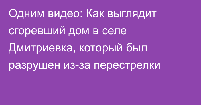 Одним видео: Как выглядит сгоревший дом в селе Дмитриевка, который был разрушен из-за перестрелки