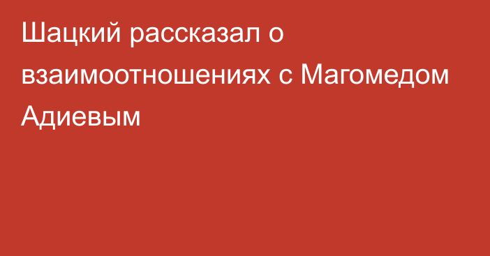 Шацкий рассказал о взаимоотношениях с Магомедом Адиевым