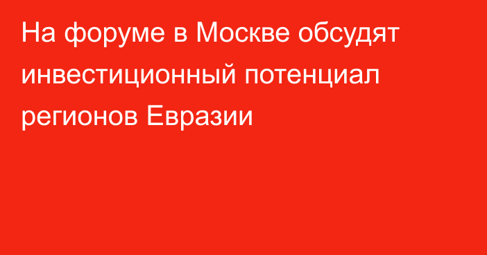 На форуме в Москве обсудят инвестиционный потенциал регионов Евразии