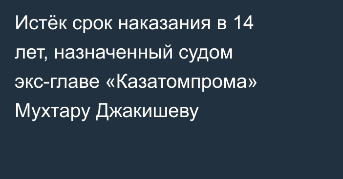 Истёк срок наказания в 14 лет, назначенный судом экс-главе «Казатомпрома» Мухтару Джакишеву