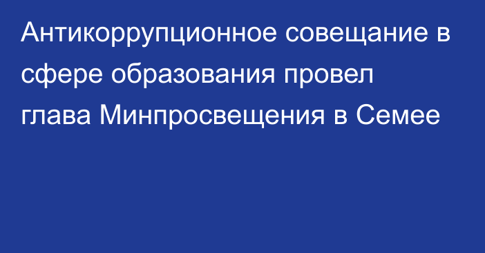 Антикоррупционное совещание в сфере образования провел глава Минпросвещения в Семее