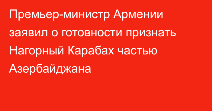 Премьер-министр Армении заявил о готовности признать Нагорный Карабах частью Азербайджана