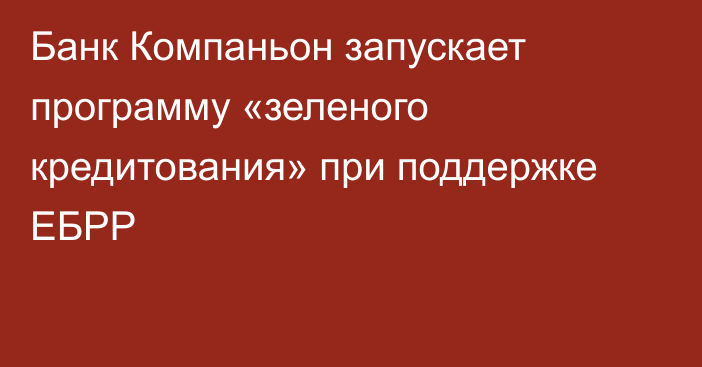 Банк Компаньон запускает программу «зеленого кредитования» при поддержке ЕБРР