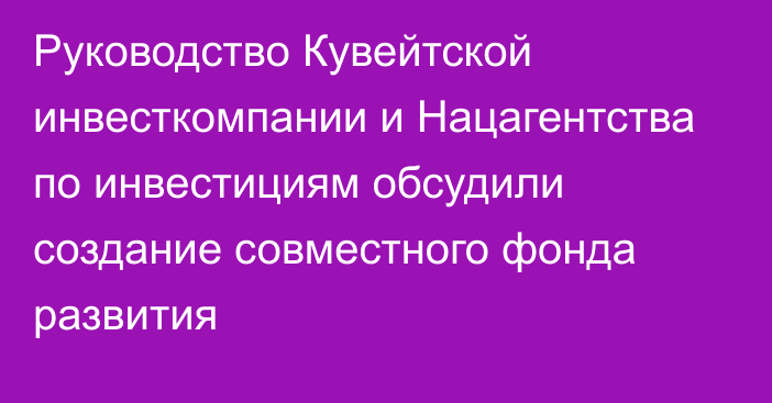 Руководство Кувейтской инвесткомпании и Нацагентства по инвестициям обсудили создание совместного фонда развития