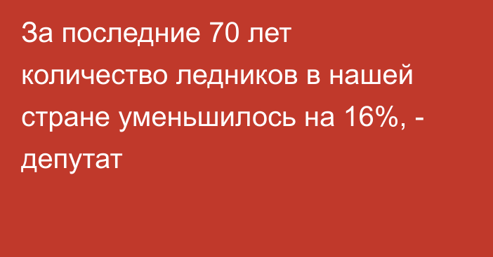 За последние 70 лет количество ледников в нашей стране уменьшилось на 16%, - депутат