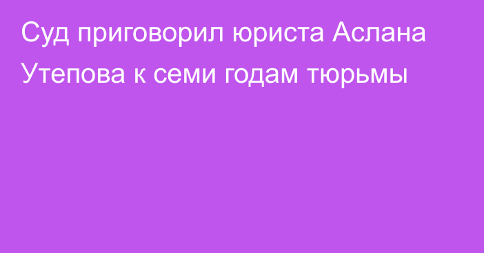 Суд приговорил юриста Аслана Утепова к семи годам тюрьмы