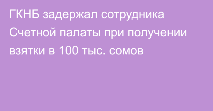 ГКНБ задержал сотрудника Счетной палаты при получении взятки в 100 тыс. сомов