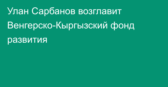 Улан Сарбанов возглавит Венгерско-Кыргызский фонд развития