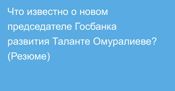 Что известно о новом председателе Госбанка развития Таланте Омуралиеве?  (Резюме)