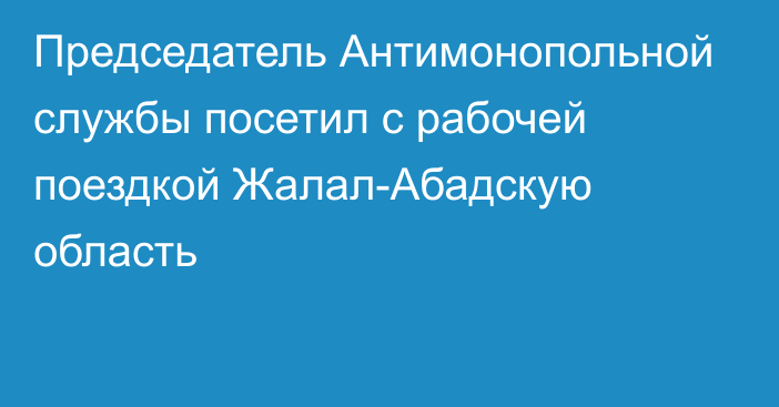 Председатель Антимонопольной службы посетил с рабочей поездкой Жалал-Абадскую область