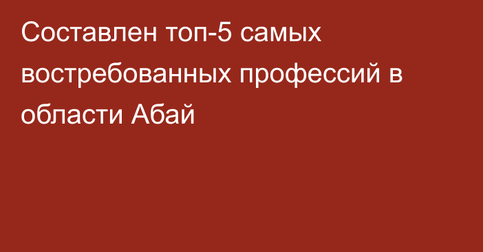 Составлен топ-5 самых востребованных профессий в области Абай