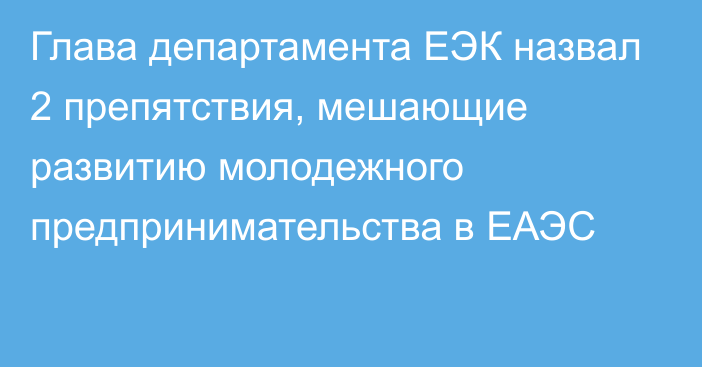 Глава департамента ЕЭК назвал 2 препятствия, мешающие развитию молодежного предпринимательства в ЕАЭС