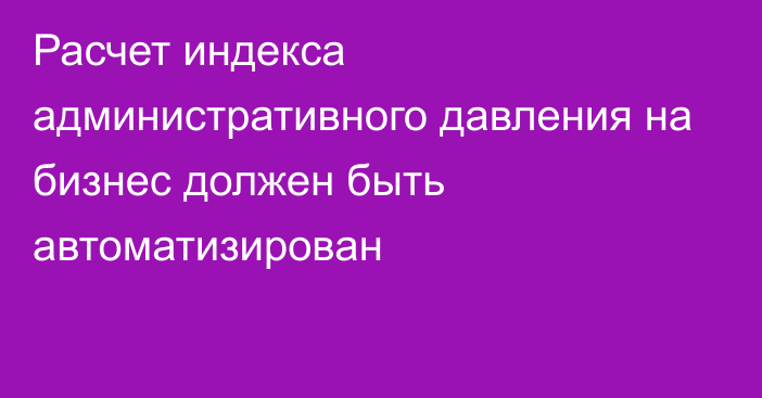 Расчет индекса административного давления на бизнес должен быть автоматизирован