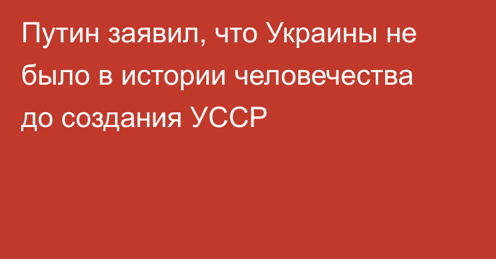 Путин заявил, что Украины не было в истории человечества до создания УССР