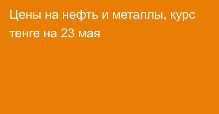 Цены на нефть и металлы, курс тенге на 23 мая