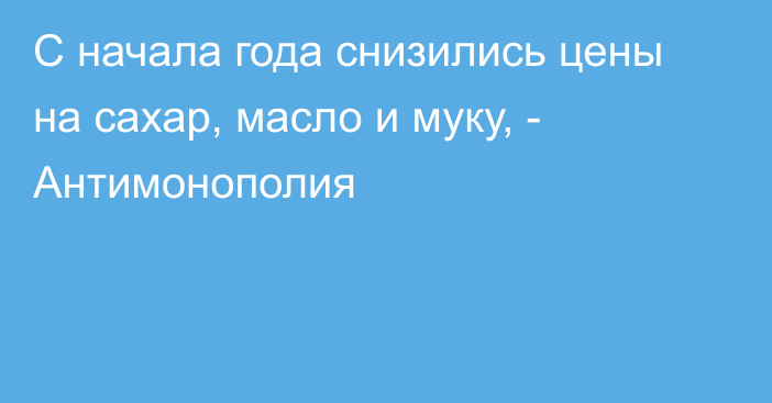 С начала года снизились цены на сахар, масло и муку, - Антимонополия