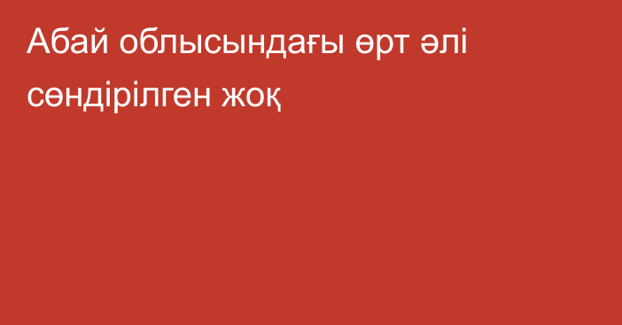 Абай облысындағы өрт әлі сөндірілген жоқ