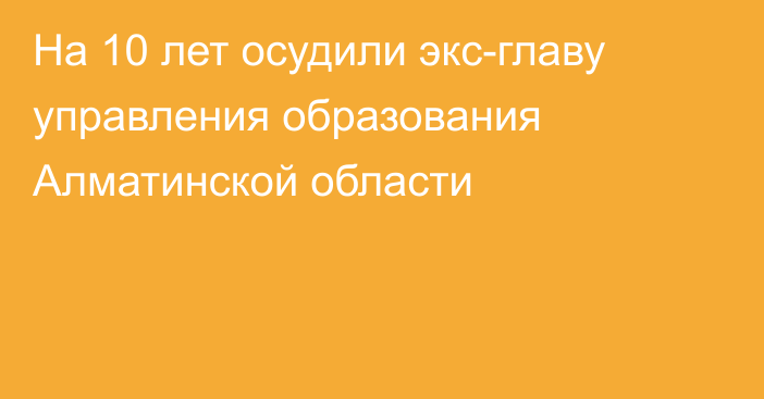 На 10 лет осудили экс-главу управления образования Алматинской области