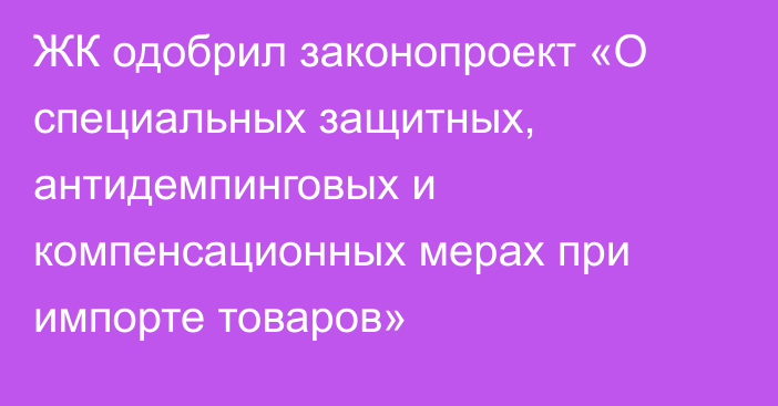 ЖК одобрил законопроект «О специальных защитных, антидемпинговых и компенсационных мерах при импорте товаров»